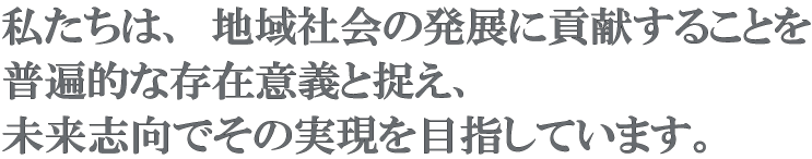 私たちは、地域社会の発展に貢献することを普遍的な存在意義と捉え、未来志向でその実現を目指しています。