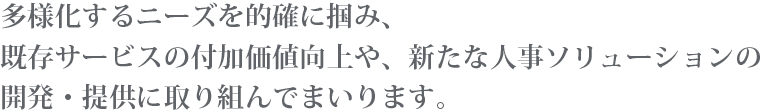 多様化するニーズを的確に掴み、既存サービスの付加価値向上や、新たな人事ソリューションの開発・提供に取り組んでまいります。