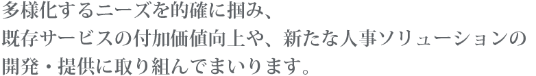 多様化するニーズを的確に掴み、既存サービスの付加価値向上や、新たな人事ソリューションの開発・提供に取り組んでまいります。